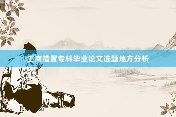 工商措置专科毕业论文选题地方分析