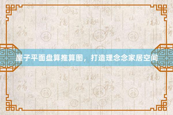 屋子平面盘算推算图，打造理念念家居空间