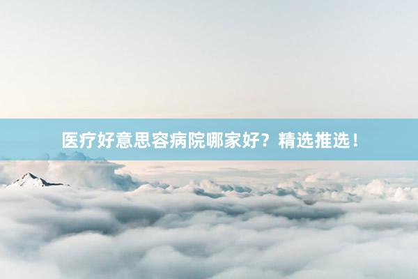 医疗好意思容病院哪家好？精选推选！